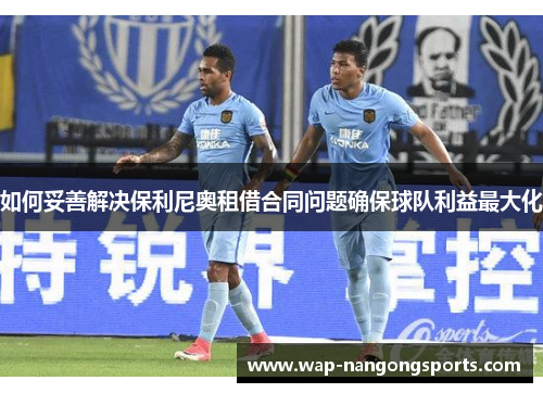 如何妥善解决保利尼奥租借合同问题确保球队利益最大化
