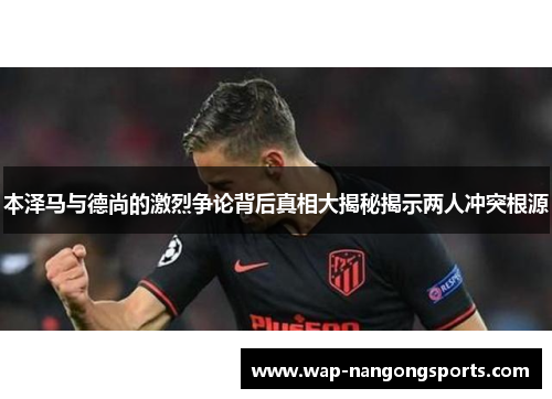 本泽马与德尚的激烈争论背后真相大揭秘揭示两人冲突根源