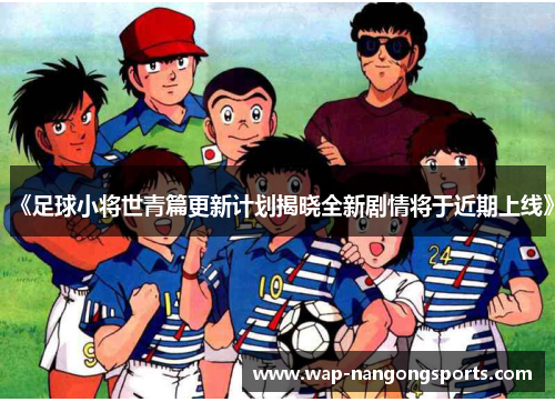 《足球小将世青篇更新计划揭晓全新剧情将于近期上线》