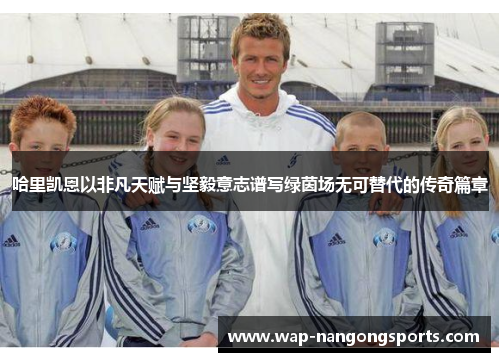 哈里凯恩以非凡天赋与坚毅意志谱写绿茵场无可替代的传奇篇章